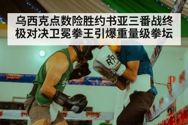 乌西克点数险胜约书亚三番战终极对决卫冕拳王引爆重量级拳坛