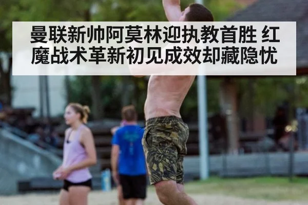 曼联新帅阿莫林迎执教首胜 红魔战术革新初见成效却藏隐忧